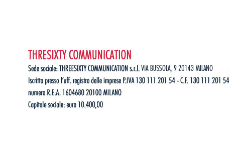 THREESIXTY COMMUNICATION. Sede sociale: THREESIXTY COMMUNICATION s.r.l. VIA PIETRASANTA, 12 20141 MILANO. Iscritta presso l’uff. registro delle imprese P.IVA 130 111 201 54 - C.F. 130 111 201 54. numero R.E.A. 1604680 20100 MILANO. Capitale sociale: euro 10.400,00